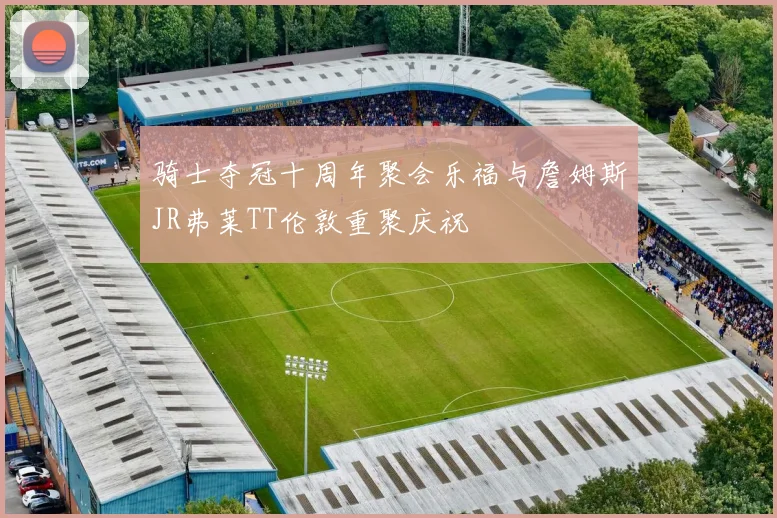 骑士夺冠十周年聚会乐福与詹姆斯JR弗莱TT伦敦重聚庆祝