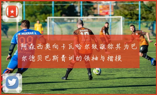 阿森西奥向卡瓦哈尔致敬称其为巴尔德贝巴斯青训的领袖与楷模