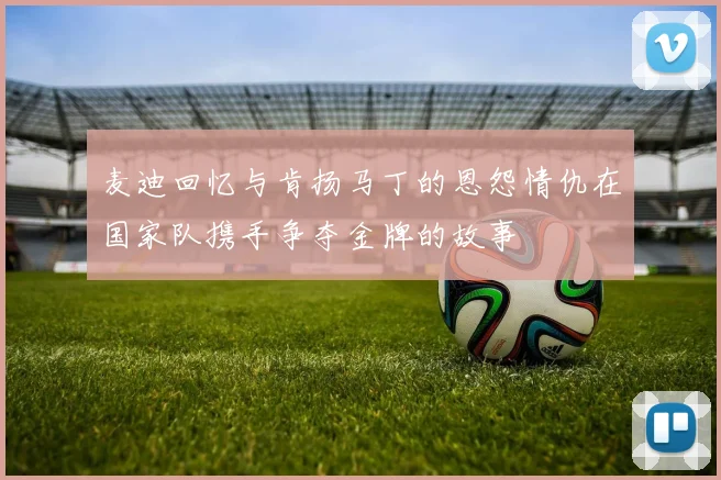 麦迪回忆与肯扬马丁的恩怨情仇在国家队携手争夺金牌的故事