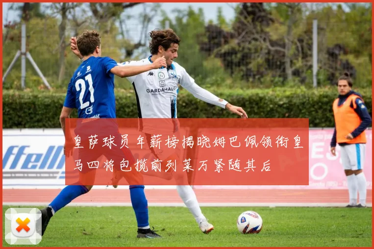 皇萨球员年薪榜揭晓姆巴佩领衔皇马四将包揽前列莱万紧随其后