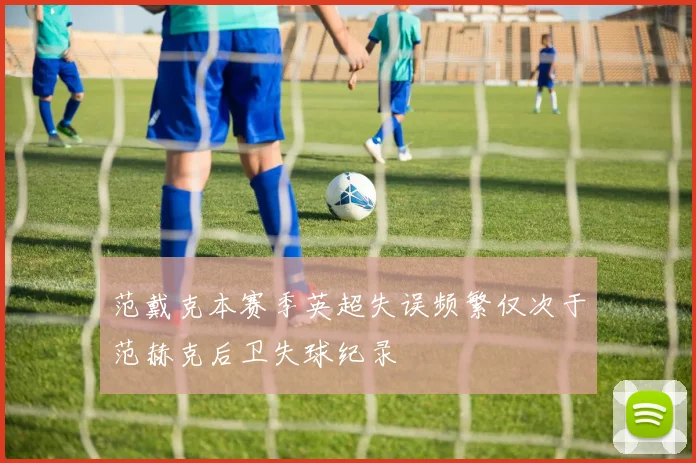 范戴克本赛季英超失误频繁仅次于范赫克后卫失球纪录