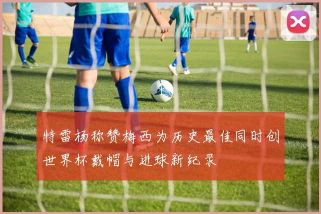 特雷杨称赞梅西为历史最佳同时创世界杯戴帽与进球新纪录