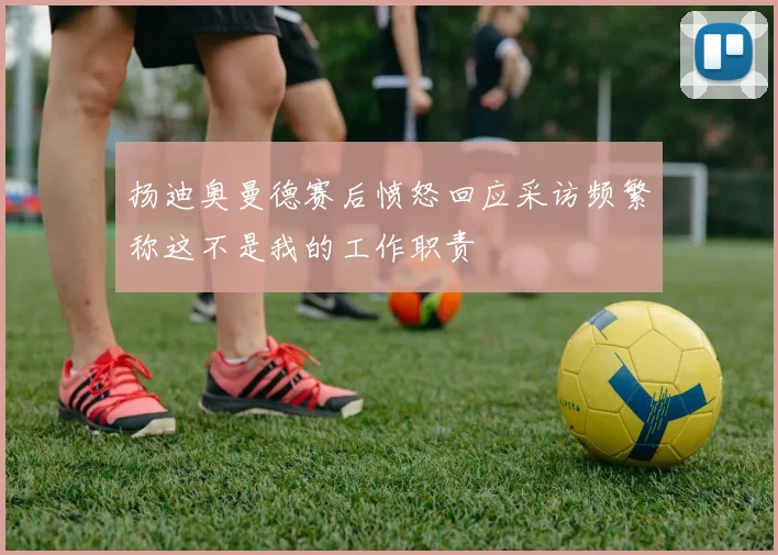 扬迪奥曼德赛后愤怒回应采访频繁称这不是我的工作职责