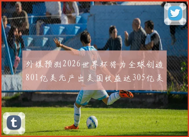 外媒预测2026世界杯将为全球创造801亿美元产出美国收益达305亿美元