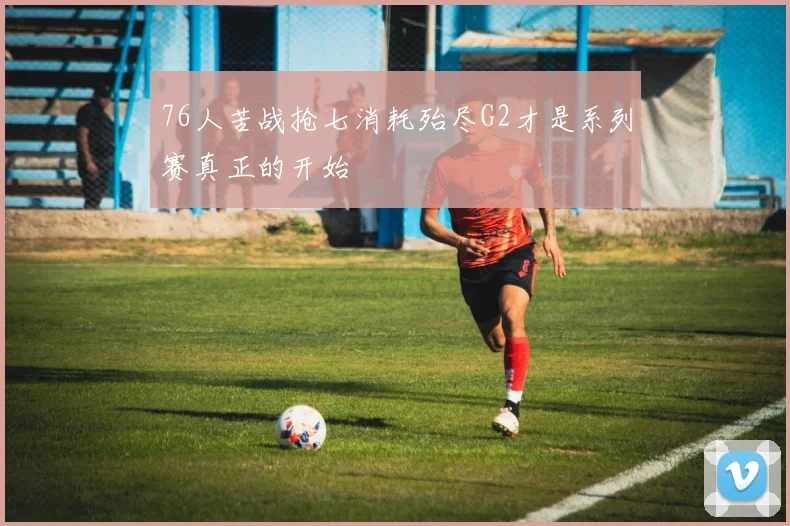 76人苦战抢七消耗殆尽G2才是系列赛真正的开始