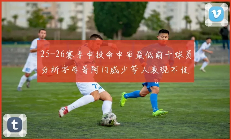 25-26赛季中投命中率最低前十球员分析字母哥阿门威少等人表现不佳