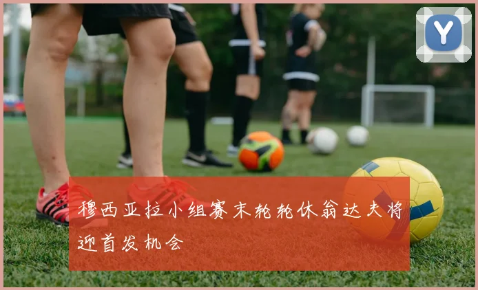 穆西亚拉小组赛末轮轮休翁达夫将迎首发机会