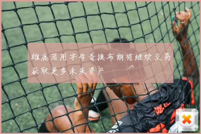 雄鹿若用字母哥换布朗将继续交易获取更多未来资产