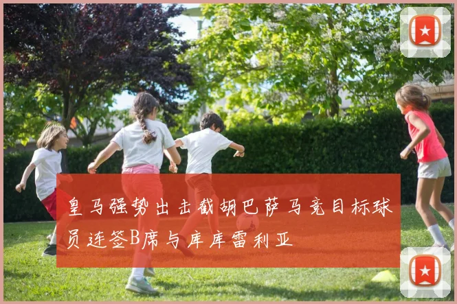 皇马强势出击截胡巴萨马竞目标球员连签B席与库库雷利亚