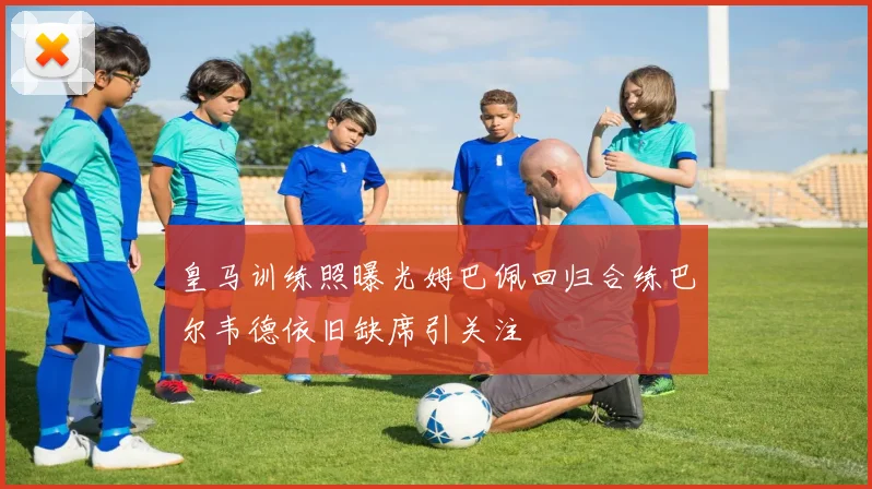 皇马训练照曝光姆巴佩回归合练巴尔韦德依旧缺席引关注