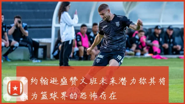 乔约翰逊盛赞文班未来潜力称其将成为篮球界的恐怖存在