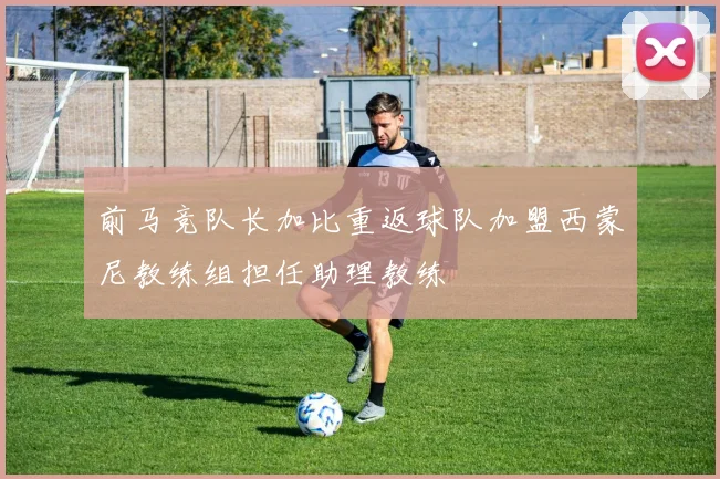 前马竞队长加比重返球队加盟西蒙尼教练组担任助理教练