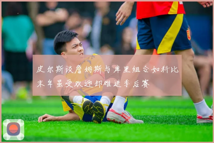皮尔斯谈詹姆斯与库里组合如科比末年虽受欢迎却难进季后赛