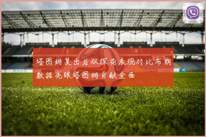 塔图姆复出后双探花表现对比布朗数据亮眼塔图姆贡献全面
