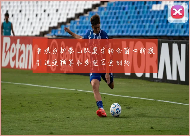 鲁媒分析泰山队夏季转会窗口新援引进受预算和多重因素制约