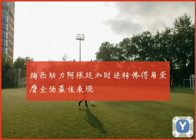 梅西助力阿根廷加时逆转佛得角荣膺全场最佳表现