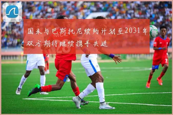 国米与巴斯托尼续约计划至2031年双方期待继续携手共进