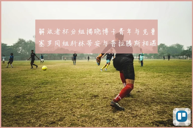 解放者杯分组揭晓博卡青年与克鲁塞罗同组科林蒂安与普拉腾斯相遇