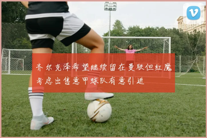 齐尔克泽希望继续留在曼联但红魔考虑出售意甲球队有意引进